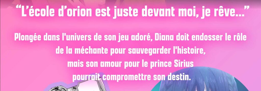 L’école d’orion est juste devant moi, je rêve...Plongée dans l'univers de son jeu adoré, Diana doit endosser le rôle 
de la méchante pour sauvegarder l'histoire, 
mais son amour pour le prince Sirius
 pourrait compromettre son destin.