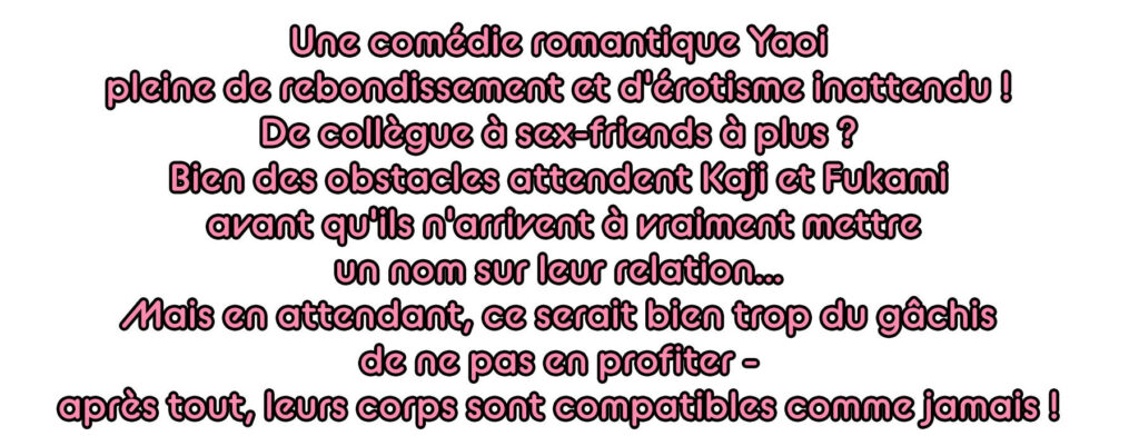 Une comédie romantique Yaoi pleine de rebondissement et d'érotisme inattendu ! De collègue à sex-friends à plus ? Bien des obstacles attendent Kaji et Fukami avant qu'ils n'arrivent à vraiment mettre un nom sur leur relation... Mais en attendant, ce serait bien trop du gâchis de ne pas en profiter - après tout, leurs corps sont compatibles comme jamais !