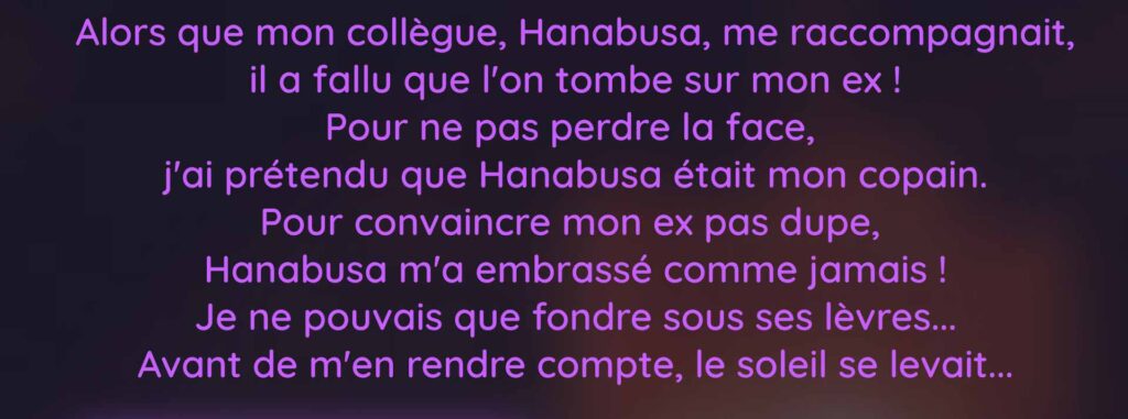 Alors que mon collègue, Hanabusa, me raccompagnait, il a fallu que l'on tombe sur mon ex ! Pour ne pas perdre la face,  j'ai prétendu que Hanabusa était mon copain. Pour convaincre mon ex pas dupe,  Hanabusa m'a embrassé comme jamais ! Je ne pouvais que fondre sous ses lèvres... Avant de m'en rendre compte, le soleil se levait...