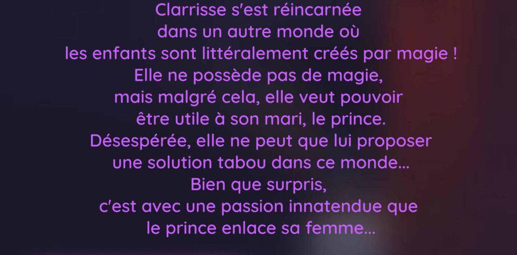 Clarrisse s'est réincarnée  dans un autre monde où  les enfants sont littéralement créés par magie ! Elle ne possède pas de magie,  mais malgré cela, elle veut pouvoir  être utile à son mari, le prince. Désespérée, elle ne peut que lui proposer une solution tabou dans ce monde... Bien que surpris,  c'est avec une passion innatendue que  le prince enlace sa femme...