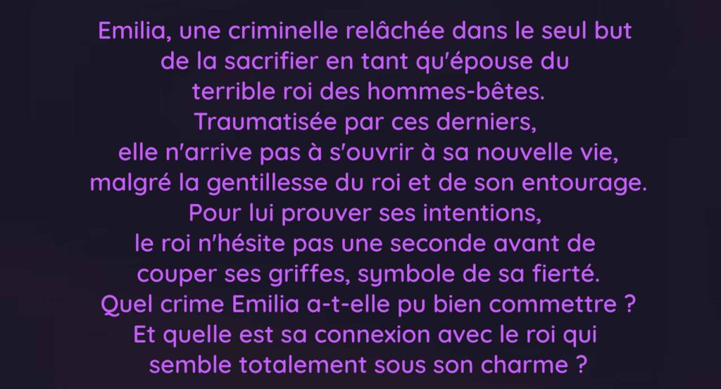 Emilia, une criminelle relâchée dans le seul but  de la sacrifier en tant qu'épouse du  terrible roi des hommes-bêtes. Traumatisée par ces derniers,  elle n'arrive pas à s'ouvrir à sa nouvelle vie, malgré la gentillesse du roi et de son entourage. Pour lui prouver ses intentions,  le roi n'hésite pas une seconde avant de  couper ses griffes, symbole de sa fierté. Quel crime Emilia a-t-elle pu bien commettre ? Et quelle est sa connexion avec le roi qui  semble totalement sous son charme ?