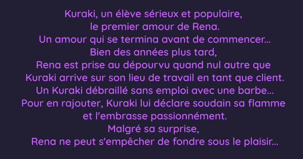 Kuraki, un élève sérieux et populaire,  le premier amour de Rena. Un amour qui se termina avant de commencer... Bien des années plus tard,  Rena est prise au dépourvu quand nul autre que  Kuraki arrive sur son lieu de travail en tant que client. Un Kuraki débraillé sans emploi avec une barbe... Pour en rajouter, Kuraki lui déclare soudain sa flamme  et l'embrasse passionnément. Malgré sa surprise,  Rena ne peut s'empêcher de fondre sous le plaisir...