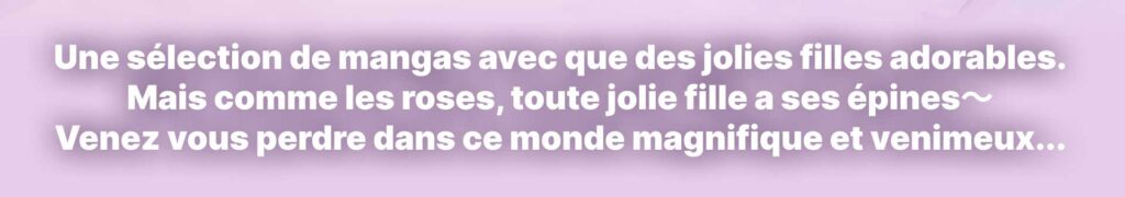 Une sélection de mangas avec que des jolies filles adorables. Mais comme les roses, toute jolie fille a ses épines～ Venez vous perdre dans ce monde magnifique et venimeux...