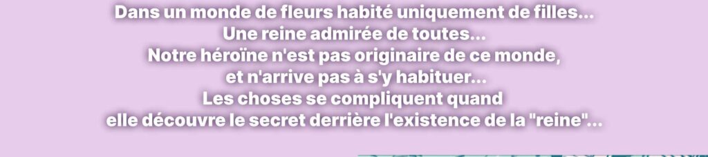 Dans un monde de fleurs habité uniquement de filles... Une reine admirée de toutes... Notre héroïne n'est pas originaire de ce monde, et n'arrive pas à s'y habituer... Les choses se compliquent quand elle découvre le secret derrière l'existence de la "reine"...
