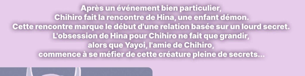 Après un événement bien particulier, Chihiro fait la rencontre de Hina, une enfant démon. Cette rencontre marque le début d'une relation basée sur un lourd secret.  L'obsession de Hina pour Chihiro ne fait que grandir, alors que Yayoi, l'amie de Chihiro,  commence à se méfier de cette créature pleine de secrets...