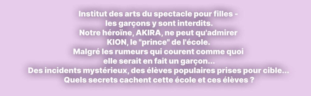 Institut des arts du spectacle pour filles - les garçons y sont interdits. Notre héroïne, AKIRA, ne peut qu'admirer KION, le "prince" de l'école.  Malgré les rumeurs qui courent comme quoi elle serait en fait un garçon... Des incidents mystérieux, des élèves populaires prises pour cible...  Quels secrets cachent cette école et ces élèves ?
