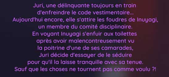 Juri, une délinquante toujours en train  d'enfreindre le code vestimentaire... Aujourd'hui encore, elle s'attire les foudres de Inuyagi, un membre du comité disciplinaire. En voyant Inuyagi s'enfuir aux toilettes  après avoir malencontreusement vu la poitrine d'une de ses camarades, Juri décide d'essayer de le séduire pour qu'il la laisse tranquille avec sa tenue. Sauf que les choses ne tournent pas comme voulu ?!
