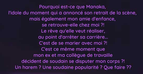 Pourquoi est-ce que Manaka,  l'idole du moment qui a annoncé son retrait de la scène,  mais également mon amie d'enfance, se retrouve-elle chez moi ?! Le rêve qu'elle veut réaliser, au point d'arrêter sa carrière... C'est de se marier avec moi ?! C'est ce même moment que mon ex et ma collègue de travaille décident de soudain se disputer mon corps ?! Un harem ? Une soudaine popularité ? Que faire ??