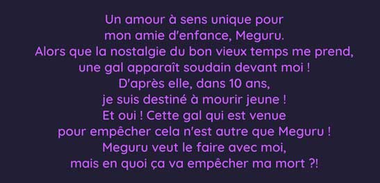 Un amour à sens unique pour mon amie d'enfance, Meguru. Alors que la nostalgie du bon vieux temps me prend, une gal apparaît soudain devant moi ! D'après elle, dans 10 ans, je suis destiné à mourir jeune ! Et oui ! Cette gal qui est venue pour empêcher cela n'est autre que Meguru ! Meguru veut le faire avec moi, mais en quoi ça va empêcher ma mort ?!