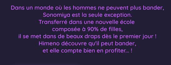 Dans un monde où les hommes ne peuvent plus bander, Sonomiya est la seule exception. Transferré dans une nouvelle école composée à 90% de filles, il se met dans de beaux draps dès le premier jour ! Himeno découvre qu'il peut bander, et elle compte bien en profiter... !