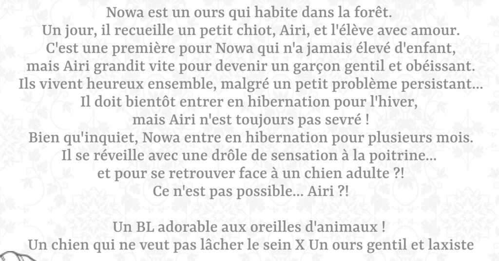 Nowa est un ours qui habite dans la forêt.  Un jour, il recueille un petit chiot, Airi, et l'élève avec amour. C'est une première pour Nowa qui n'a jamais élevé d'enfant, mais Airi grandit vite pour devenir un garçon gentil et obéissant. Ils vivent heureux ensemble, malgré un petit problème persistant... Il doit bientôt entrer en hibernation pour l'hiver, mais Airi n'est toujours pas sevré ! Bien qu'inquiet, Nowa entre en hibernation pour plusieurs mois. Il se réveille avec une drôle de sensation à la poitrine... et pour se retrouver face à un chien adulte ?! Ce n'est pas possible... Airi ?!  Un BL adorable aux oreilles d'animaux ! Un chien qui ne veut pas lâcher le sein X Un ours gentil et laxiste